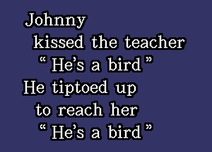 Johnny
kissed the teacher
Hds a bird ,

He tiptoed up
to reach her
( He,s a bird