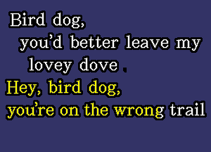 Bird dog,
y0u d better leave my
lovey dove

Hey, bird dog,
y0u re on the wrong trail