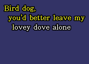 Bird dog,
y0u d better leave my
lovey dove alone