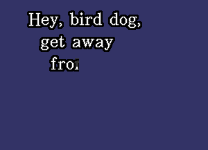 Hey, bird dog,
get away
fro,