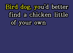 Bird dog, you d better
find a chicken little
of your own