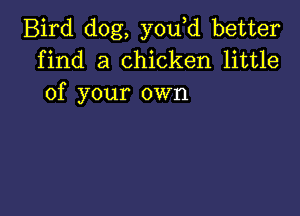 Bird dog, you d better
find a chicken little
of your own