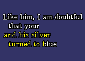 Like him, I am doubtful
that you?

and his silver
turned to blue