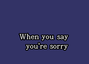 When you say
youTe sorry