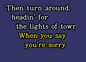 Then turn around,
headin for
the lights of towr.

When you say
youTe sorry