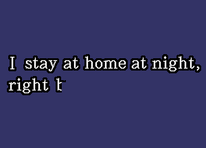 I stay at home at night,

right t