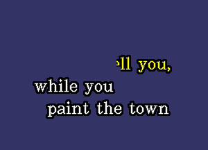 11 you,

while you
paint the town