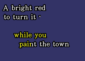 A bright red
to turn it

while you
paint the town