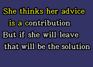 She thinks her advice
is a contribution

But if she Will leave
that Will be the solution