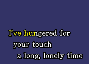 Fve hungered for

your touch

a long, lonely time