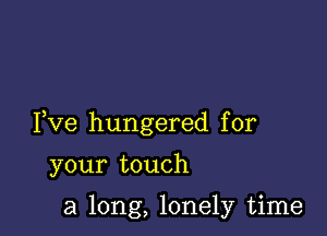 Fve hungered for

your touch

a long, lonely time