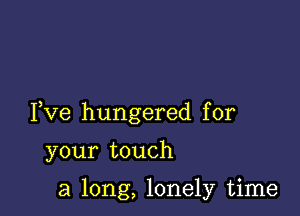 Fve hungered for

your touch

a long, lonely time