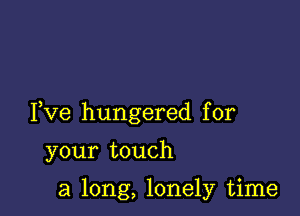 Fve hungered for

your touch

a long, lonely time