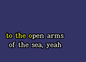 t0 the open arms
of the sea, yeah