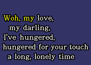 Woh, my love,
my darling,

Fve hungered,
hungered for your touch
a long, lonely time