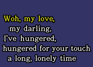 Woh, my love,
my darling,

Fve hungered,
hungered for your touch
a long, lonely time