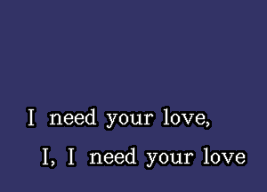 I need your love,

I, I need your love