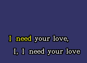 I need your love,

I, I need your love