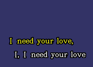 I need your love,

I, I need your love