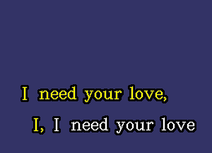 I need your love,

I, I need your love