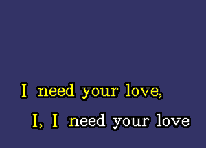 I need your love,

I, I need your love