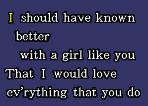 I should have known
better
With a girl like you
That I would love
evorything that you do