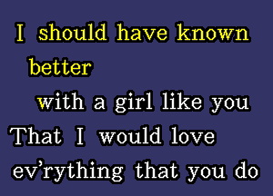 I should have known
better
With a girl like you
That I would love
evorything that you do