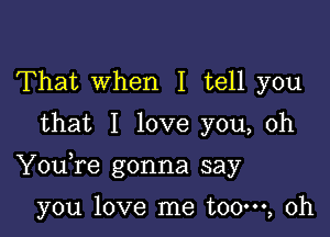 That When I tell you
that I love you, oh

Youfe gonna say

you love me t00m, 0h