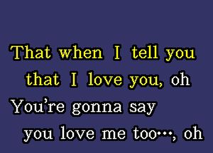 That When I tell you
that I love you, oh

Youfe gonna say

you love me t00m, 0h