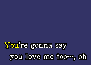 Youfe gonna say

you love me t00m, 0h