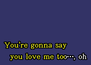 Youfe gonna say

you love me t00m, 0h