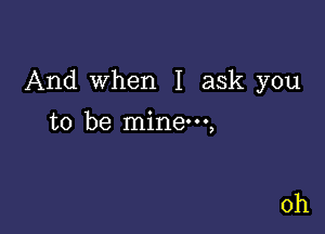 And when I ask you

to be mine,