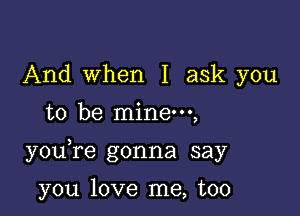 And when I ask you
to be mine,

you re gonna say

you love me, too