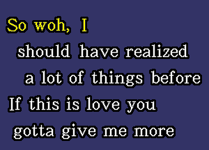 So W0h, I
should have realized
a lot of things before
If this is love you

gotta give me more