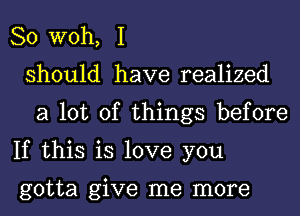 So W0h, I
should have realized
a lot of things before
If this is love you

gotta give me more