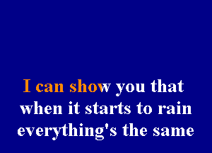 I can show you that
when it starts to rain
everything's the same