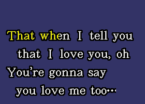 That When I tell you
that I love you, oh

Youfe gonna say

you love me t00m