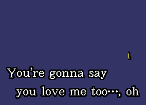 Youfe gonna say

you love me t00m, 0h