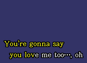 Youfe gonna say

you love me t00m, 0h