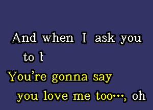 And when I ask you
to l

Youfe gonna say

you love me t00m, 0h