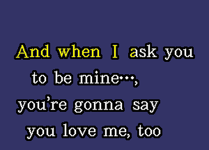 And when I ask you
to be mine,

you re gonna say

you love me, too