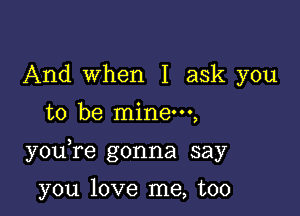 And when I ask you
to be mine,

you re gonna say

you love me, too