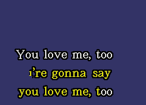 You love me, too

fre gonna say

you love me, too