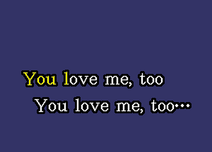 You love me, too

You love me, too.