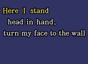 Here I stand
head in hand,

turn my face to the wall