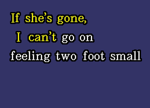 If shds gone,

I cam go on

feeling two foot small