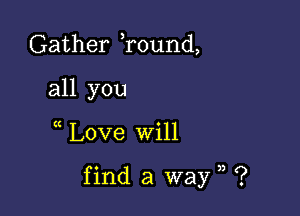 Gather Tound,
all you

Love will

find a wayn ?