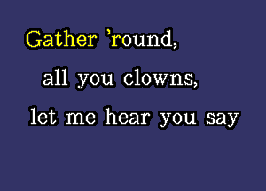 Gather Tound,

all you clowns,

let me hear you say