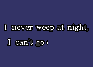 I never weep at night,

I canWL go (