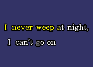 I never weep at night,

I cani go on